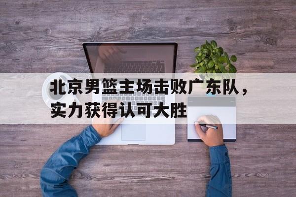 北京男篮主场击败广东队，实力获得认可大胜