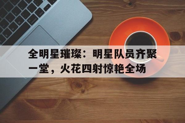 全明星璀璨：明星队员齐聚一堂，火花四射惊艳全场的简单介绍