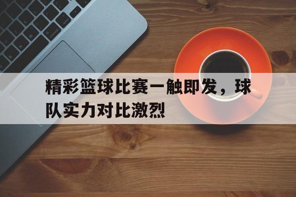 关于精彩篮球比赛一触即发，球队实力对比激烈的信息